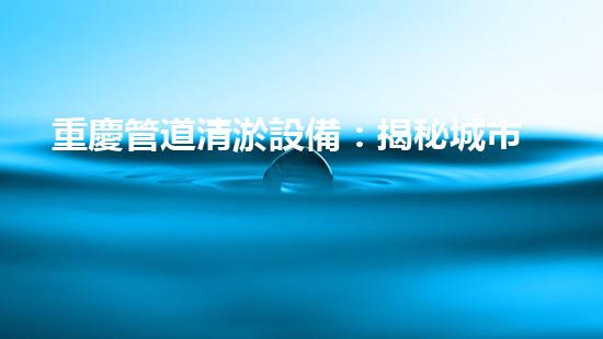 重慶管道清淤設備：揭秘城市下水道的黑暗秘密！